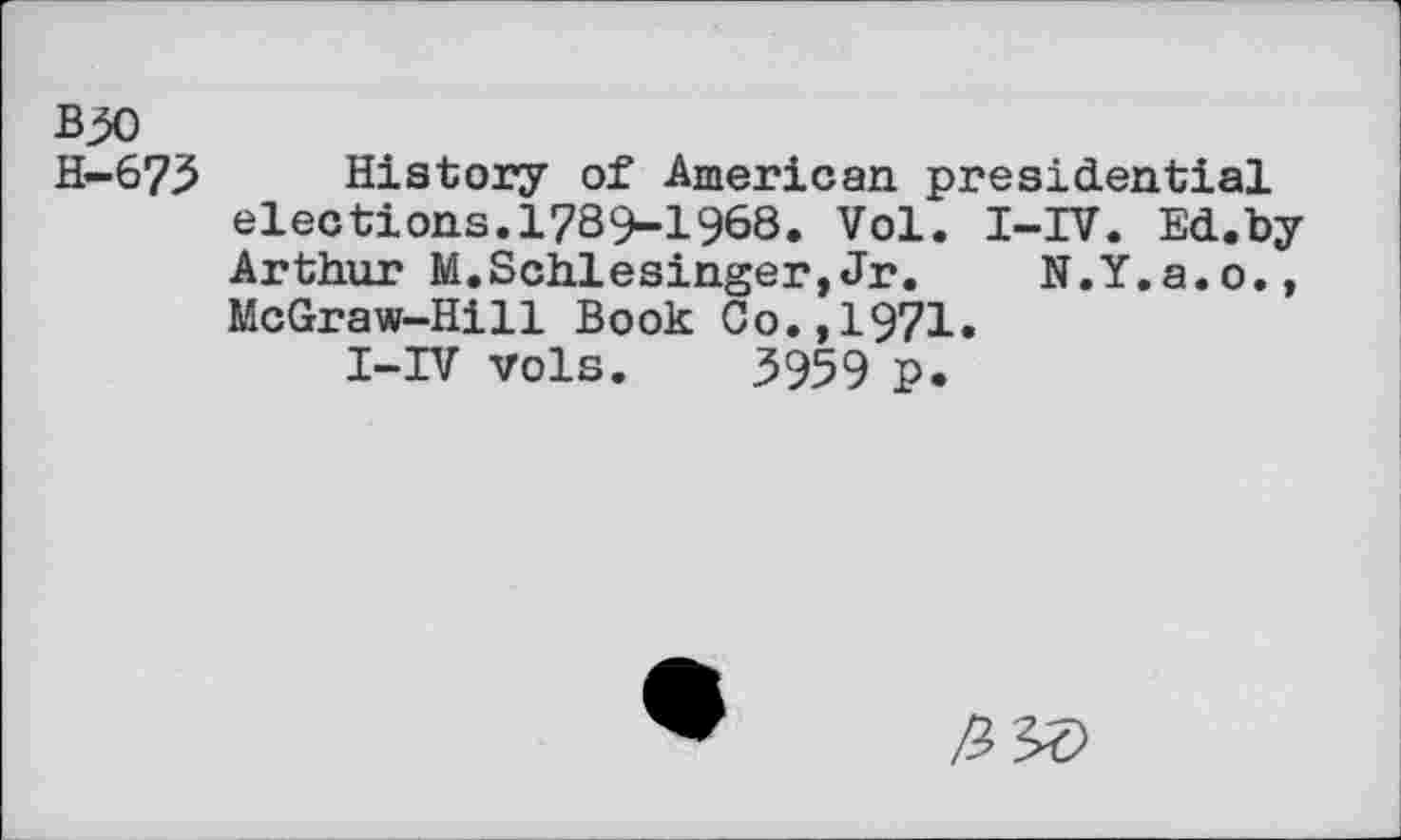 ﻿B^o
H-673 History of American presidential elections.1789-1968. Vol. I-IV. Ed.by Arthur M.Schlesinger,Jr. N.Y.a.o., McGraw-Hill Book Co.,1971.
I-IV vols. 3959 p.